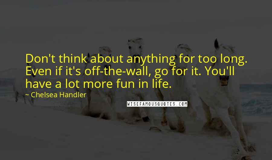 Chelsea Handler Quotes: Don't think about anything for too long. Even if it's off-the-wall, go for it. You'll have a lot more fun in life.