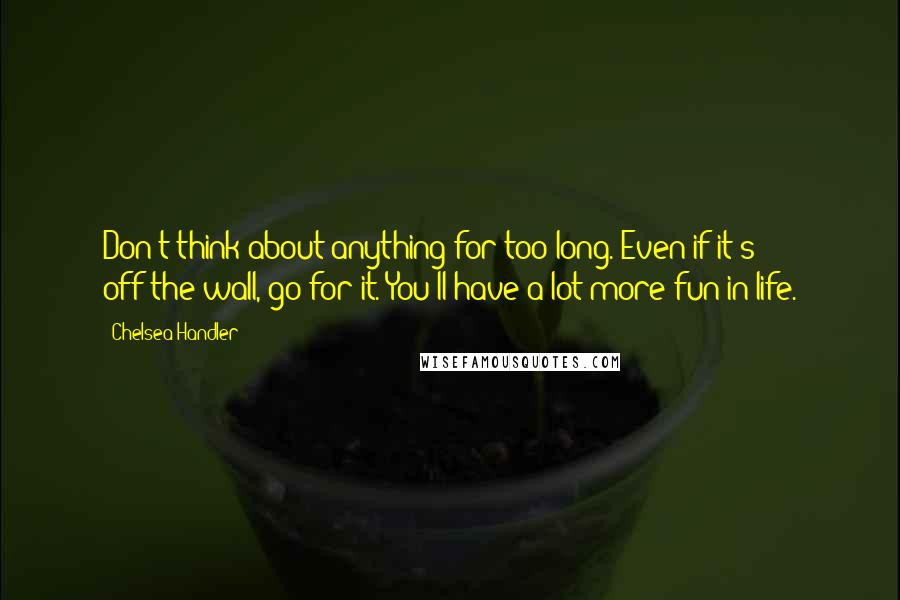 Chelsea Handler Quotes: Don't think about anything for too long. Even if it's off-the-wall, go for it. You'll have a lot more fun in life.