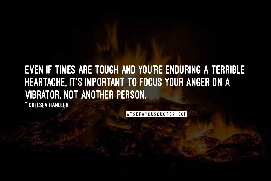 Chelsea Handler Quotes: Even if times are tough and you're enduring a terrible heartache, it's important to focus your anger on a vibrator, not another person.