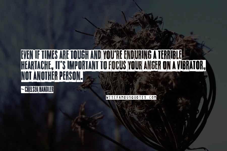 Chelsea Handler Quotes: Even if times are tough and you're enduring a terrible heartache, it's important to focus your anger on a vibrator, not another person.