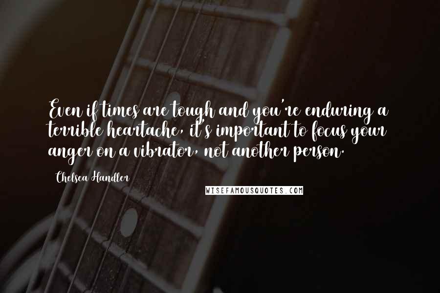 Chelsea Handler Quotes: Even if times are tough and you're enduring a terrible heartache, it's important to focus your anger on a vibrator, not another person.