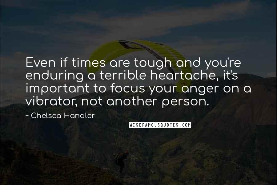 Chelsea Handler Quotes: Even if times are tough and you're enduring a terrible heartache, it's important to focus your anger on a vibrator, not another person.