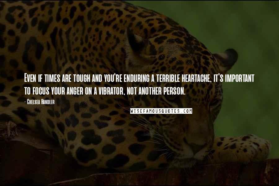 Chelsea Handler Quotes: Even if times are tough and you're enduring a terrible heartache, it's important to focus your anger on a vibrator, not another person.