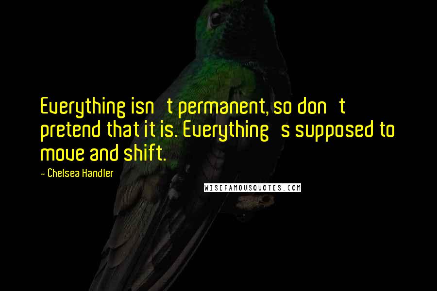 Chelsea Handler Quotes: Everything isn't permanent, so don't pretend that it is. Everything's supposed to move and shift.