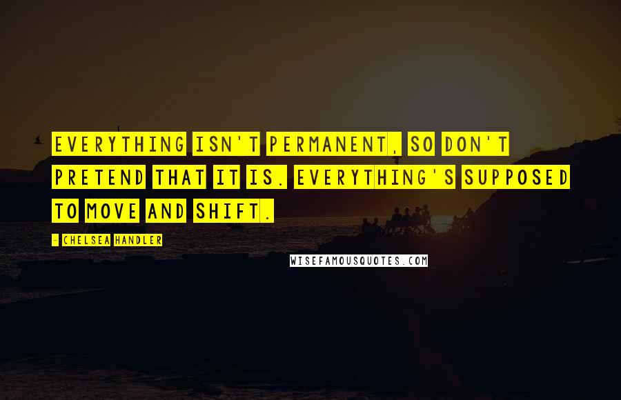 Chelsea Handler Quotes: Everything isn't permanent, so don't pretend that it is. Everything's supposed to move and shift.