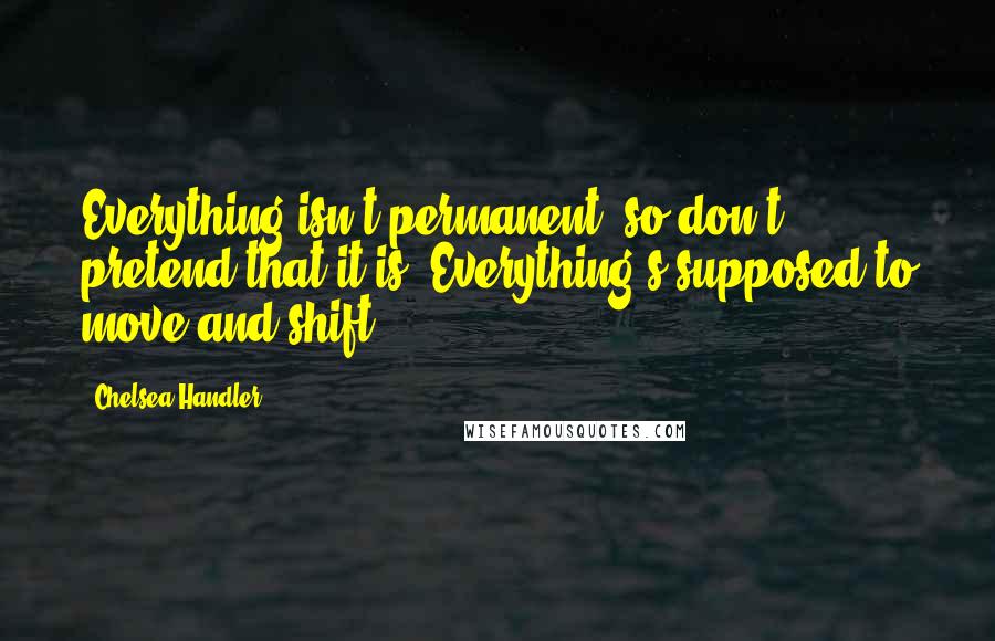 Chelsea Handler Quotes: Everything isn't permanent, so don't pretend that it is. Everything's supposed to move and shift.