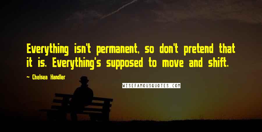 Chelsea Handler Quotes: Everything isn't permanent, so don't pretend that it is. Everything's supposed to move and shift.
