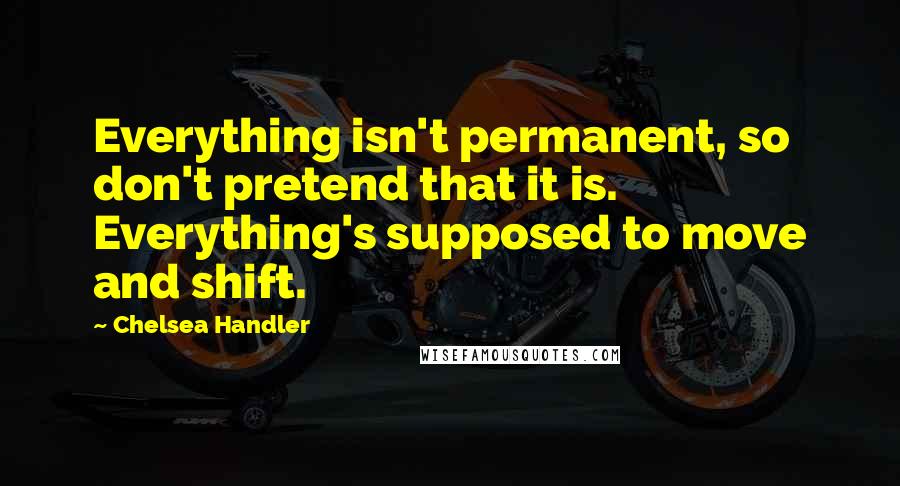 Chelsea Handler Quotes: Everything isn't permanent, so don't pretend that it is. Everything's supposed to move and shift.