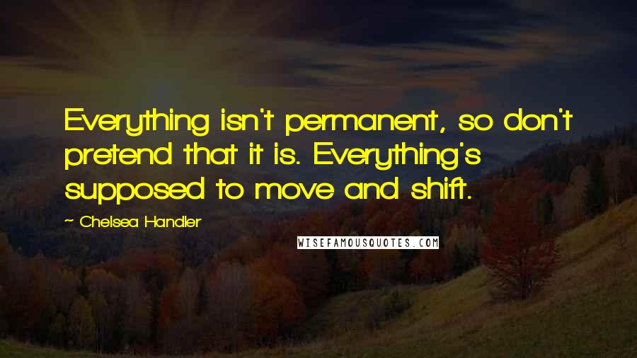 Chelsea Handler Quotes: Everything isn't permanent, so don't pretend that it is. Everything's supposed to move and shift.