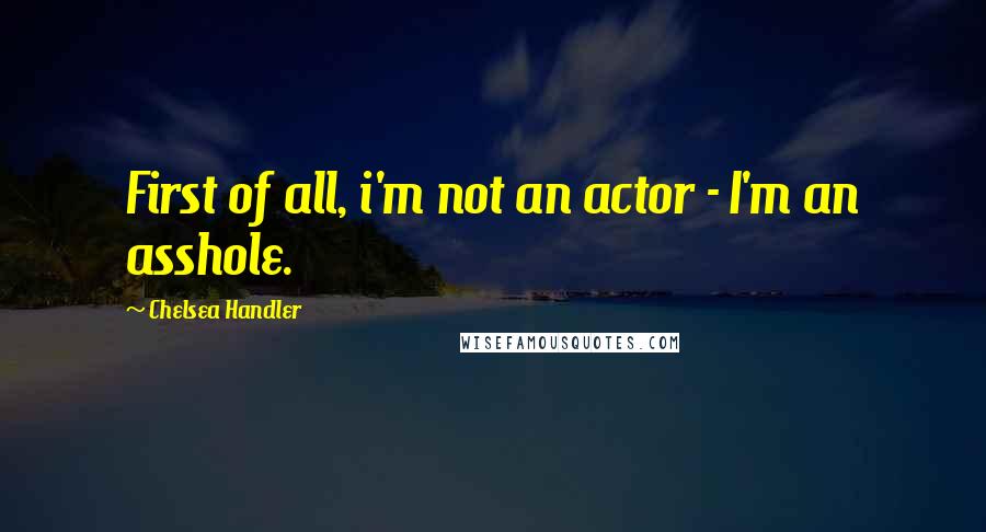 Chelsea Handler Quotes: First of all, i'm not an actor - I'm an asshole.