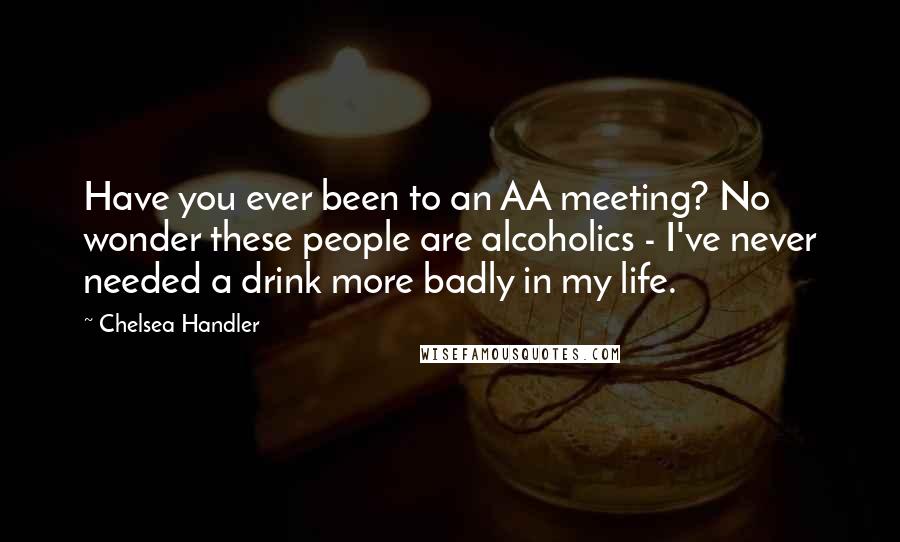 Chelsea Handler Quotes: Have you ever been to an AA meeting? No wonder these people are alcoholics - I've never needed a drink more badly in my life.