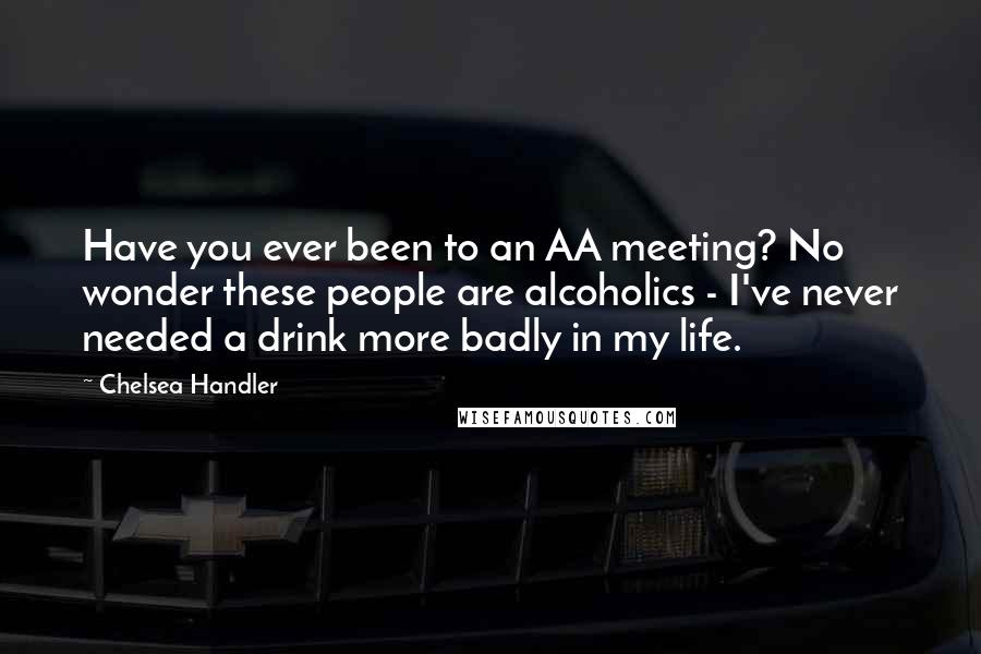 Chelsea Handler Quotes: Have you ever been to an AA meeting? No wonder these people are alcoholics - I've never needed a drink more badly in my life.