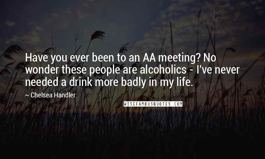 Chelsea Handler Quotes: Have you ever been to an AA meeting? No wonder these people are alcoholics - I've never needed a drink more badly in my life.