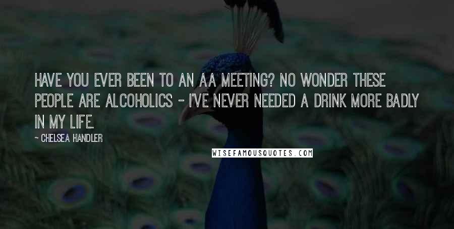 Chelsea Handler Quotes: Have you ever been to an AA meeting? No wonder these people are alcoholics - I've never needed a drink more badly in my life.