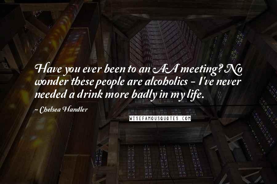 Chelsea Handler Quotes: Have you ever been to an AA meeting? No wonder these people are alcoholics - I've never needed a drink more badly in my life.