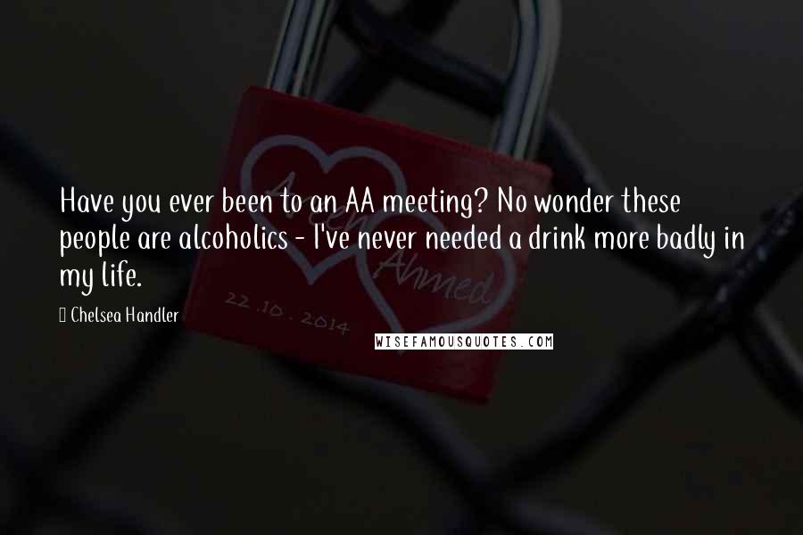 Chelsea Handler Quotes: Have you ever been to an AA meeting? No wonder these people are alcoholics - I've never needed a drink more badly in my life.