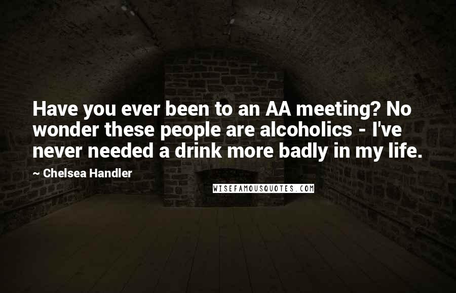 Chelsea Handler Quotes: Have you ever been to an AA meeting? No wonder these people are alcoholics - I've never needed a drink more badly in my life.