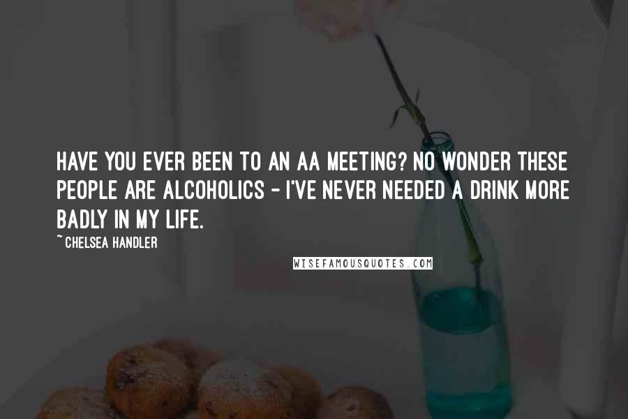 Chelsea Handler Quotes: Have you ever been to an AA meeting? No wonder these people are alcoholics - I've never needed a drink more badly in my life.