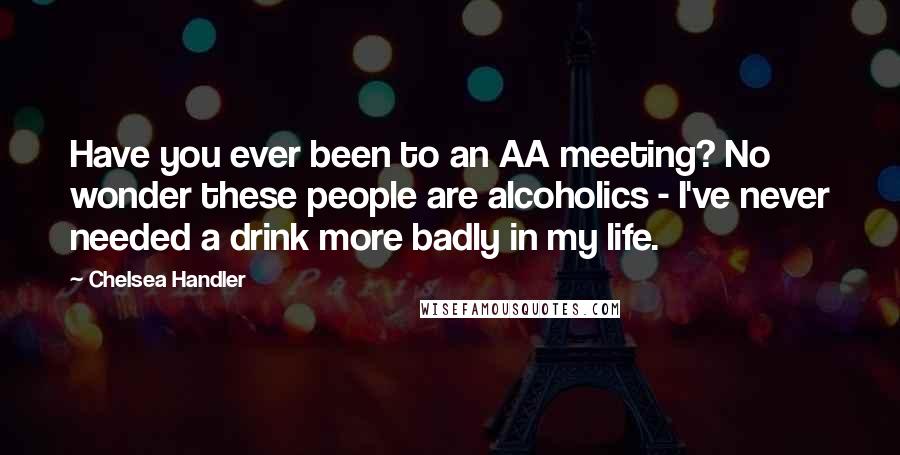 Chelsea Handler Quotes: Have you ever been to an AA meeting? No wonder these people are alcoholics - I've never needed a drink more badly in my life.