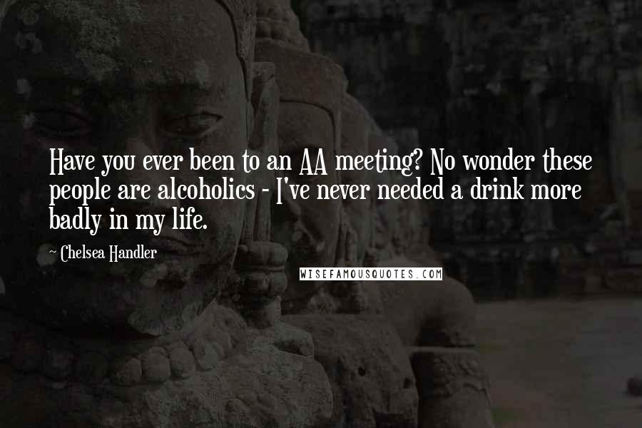 Chelsea Handler Quotes: Have you ever been to an AA meeting? No wonder these people are alcoholics - I've never needed a drink more badly in my life.