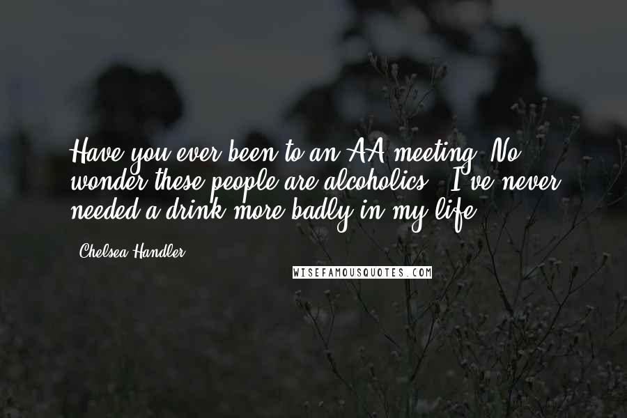 Chelsea Handler Quotes: Have you ever been to an AA meeting? No wonder these people are alcoholics - I've never needed a drink more badly in my life.