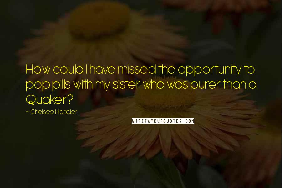 Chelsea Handler Quotes: How could I have missed the opportunity to pop pills with my sister who was purer than a Quaker?