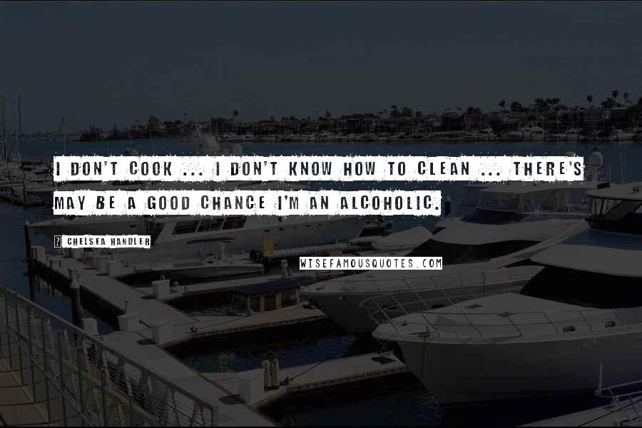 Chelsea Handler Quotes: I don't cook ... I don't know how to clean ... there's may be a good chance I'm an alcoholic.