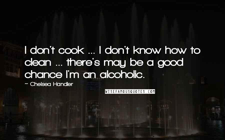 Chelsea Handler Quotes: I don't cook ... I don't know how to clean ... there's may be a good chance I'm an alcoholic.