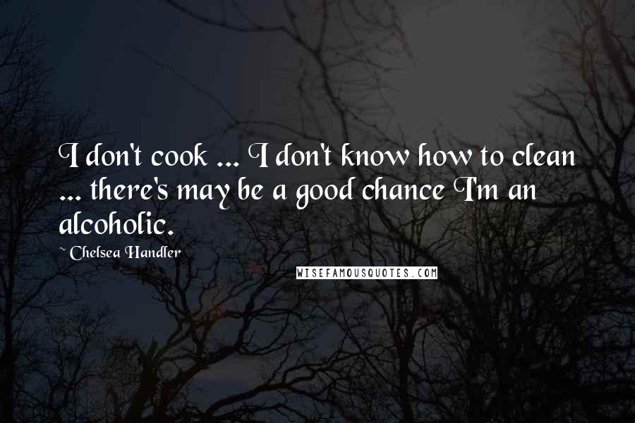 Chelsea Handler Quotes: I don't cook ... I don't know how to clean ... there's may be a good chance I'm an alcoholic.