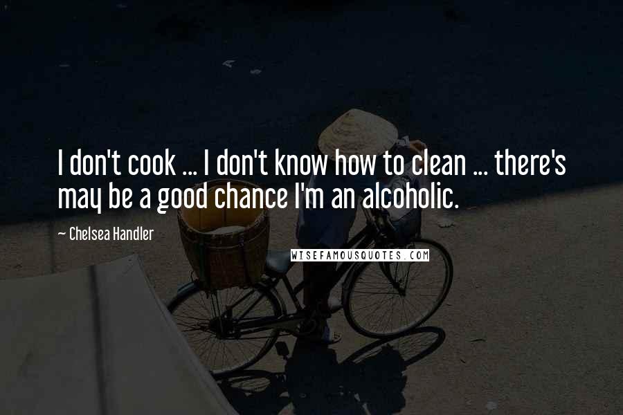 Chelsea Handler Quotes: I don't cook ... I don't know how to clean ... there's may be a good chance I'm an alcoholic.