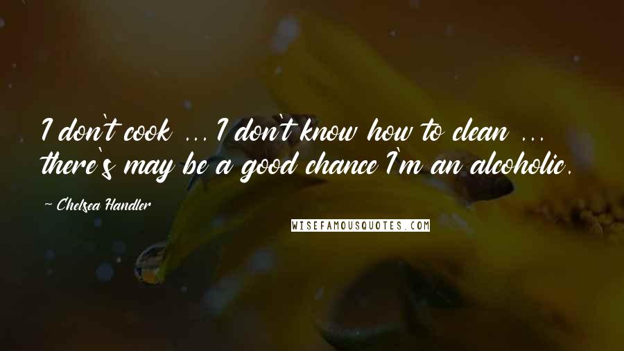 Chelsea Handler Quotes: I don't cook ... I don't know how to clean ... there's may be a good chance I'm an alcoholic.