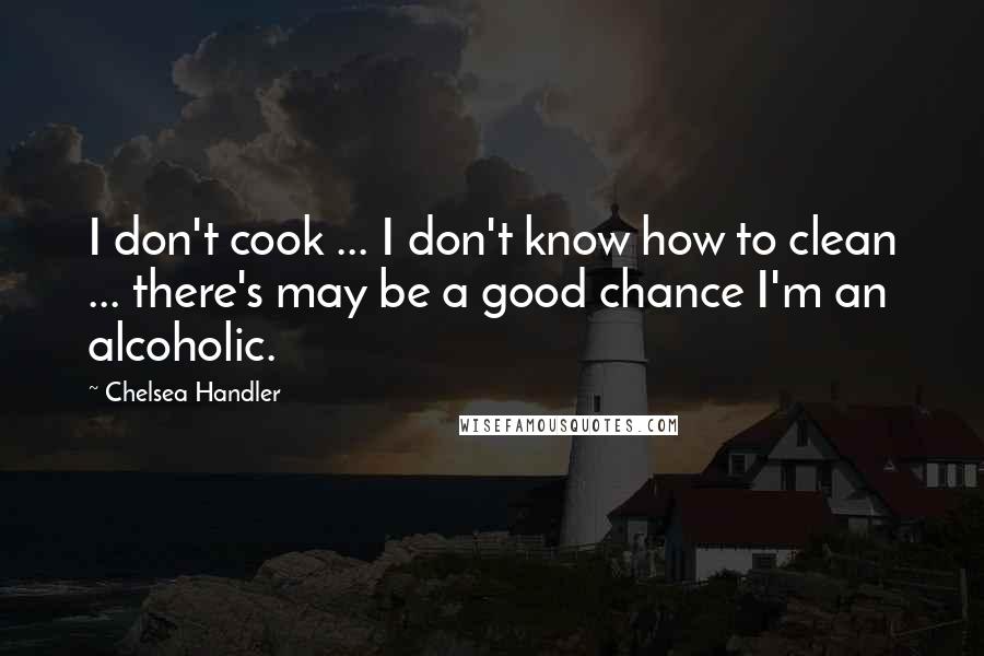 Chelsea Handler Quotes: I don't cook ... I don't know how to clean ... there's may be a good chance I'm an alcoholic.