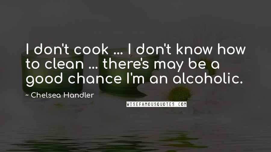 Chelsea Handler Quotes: I don't cook ... I don't know how to clean ... there's may be a good chance I'm an alcoholic.