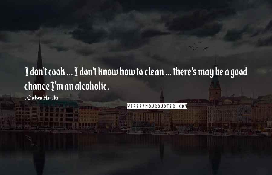 Chelsea Handler Quotes: I don't cook ... I don't know how to clean ... there's may be a good chance I'm an alcoholic.