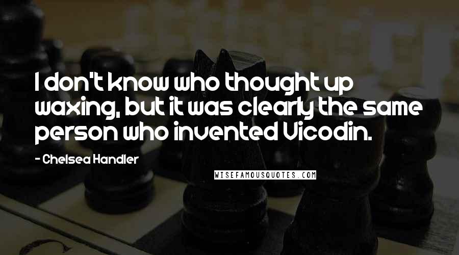 Chelsea Handler Quotes: I don't know who thought up waxing, but it was clearly the same person who invented Vicodin.