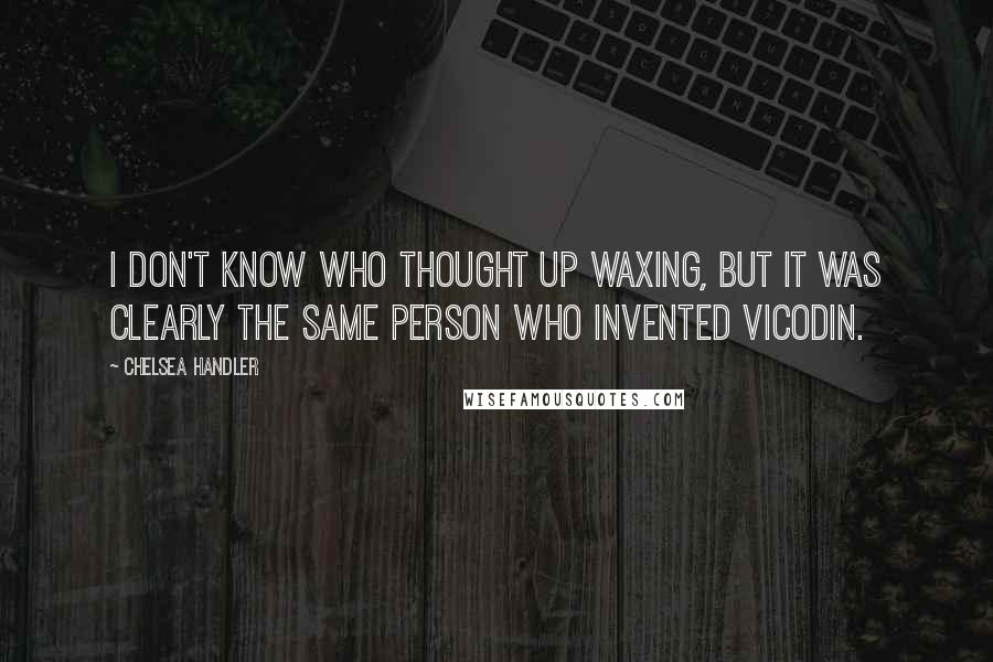 Chelsea Handler Quotes: I don't know who thought up waxing, but it was clearly the same person who invented Vicodin.