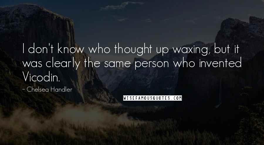 Chelsea Handler Quotes: I don't know who thought up waxing, but it was clearly the same person who invented Vicodin.