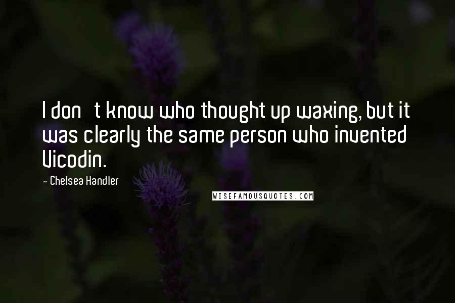 Chelsea Handler Quotes: I don't know who thought up waxing, but it was clearly the same person who invented Vicodin.