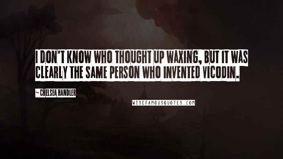 Chelsea Handler Quotes: I don't know who thought up waxing, but it was clearly the same person who invented Vicodin.