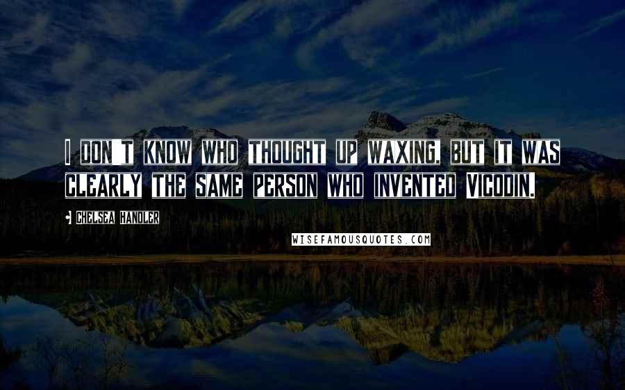 Chelsea Handler Quotes: I don't know who thought up waxing, but it was clearly the same person who invented Vicodin.