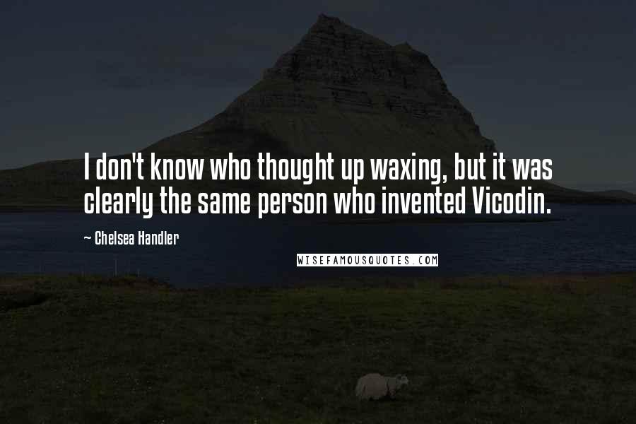 Chelsea Handler Quotes: I don't know who thought up waxing, but it was clearly the same person who invented Vicodin.