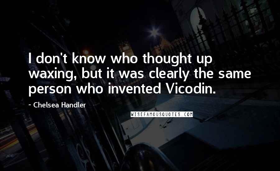 Chelsea Handler Quotes: I don't know who thought up waxing, but it was clearly the same person who invented Vicodin.