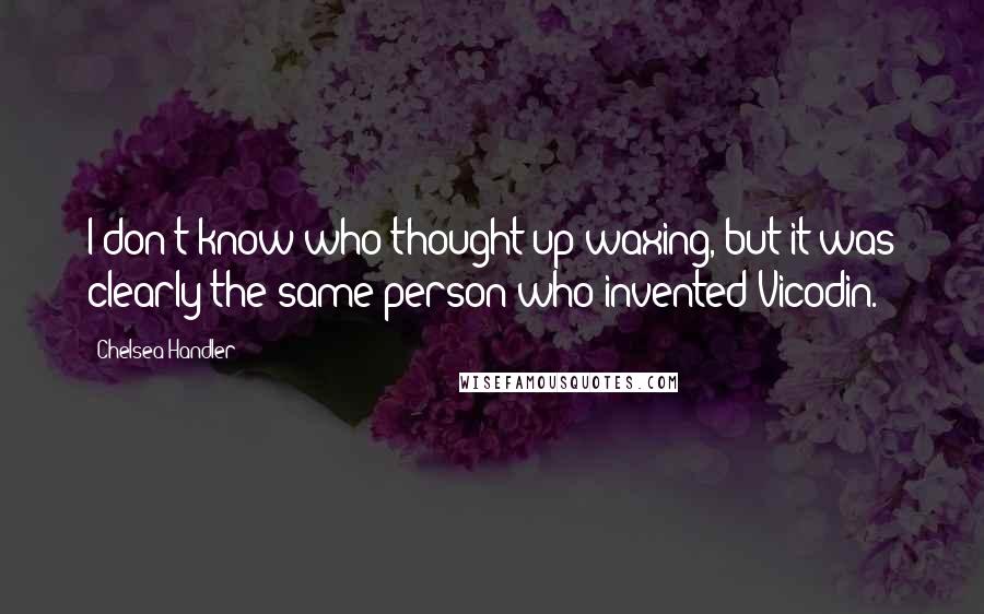 Chelsea Handler Quotes: I don't know who thought up waxing, but it was clearly the same person who invented Vicodin.