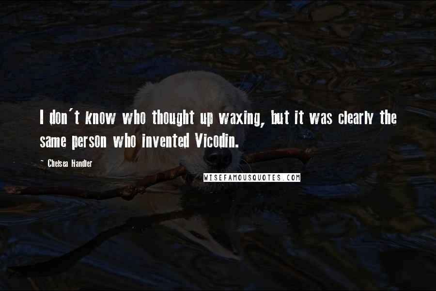 Chelsea Handler Quotes: I don't know who thought up waxing, but it was clearly the same person who invented Vicodin.