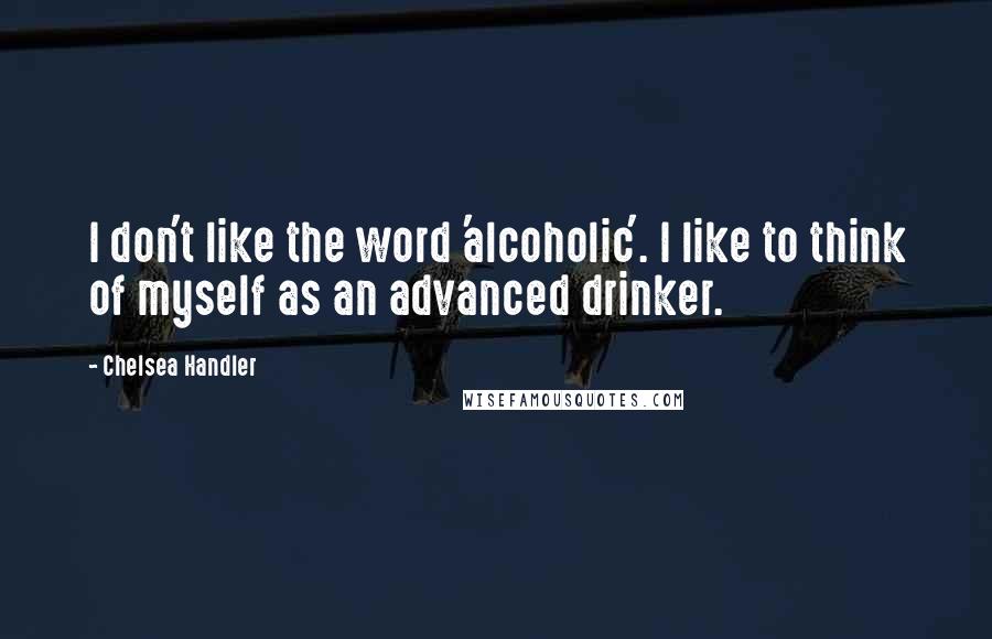 Chelsea Handler Quotes: I don't like the word 'alcoholic'. I like to think of myself as an advanced drinker.