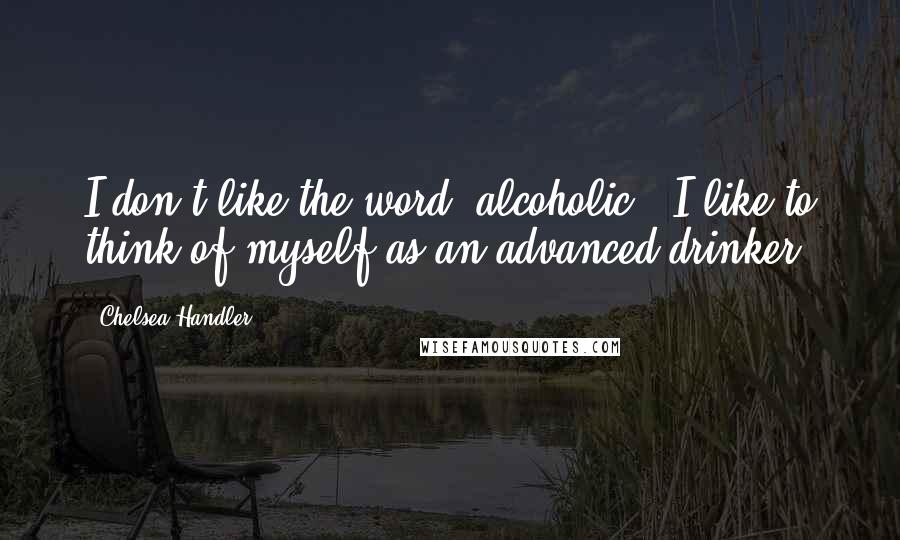 Chelsea Handler Quotes: I don't like the word 'alcoholic'. I like to think of myself as an advanced drinker.