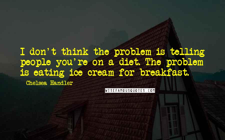 Chelsea Handler Quotes: I don't think the problem is telling people you're on a diet. The problem is eating ice cream for breakfast.
