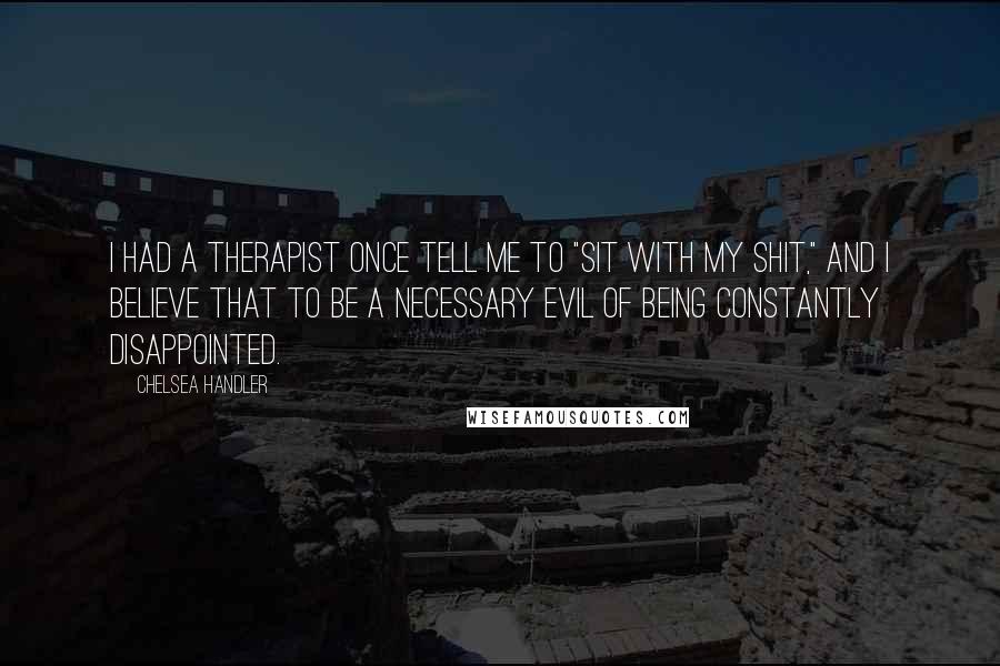 Chelsea Handler Quotes: I had a therapist once tell me to "sit with my shit," and I believe that to be a necessary evil of being constantly disappointed.