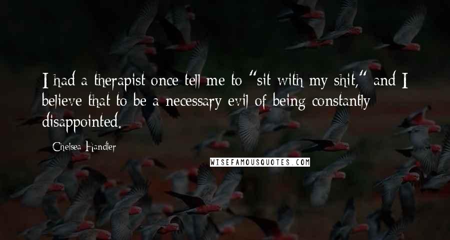 Chelsea Handler Quotes: I had a therapist once tell me to "sit with my shit," and I believe that to be a necessary evil of being constantly disappointed.