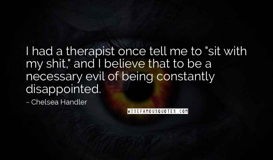 Chelsea Handler Quotes: I had a therapist once tell me to "sit with my shit," and I believe that to be a necessary evil of being constantly disappointed.